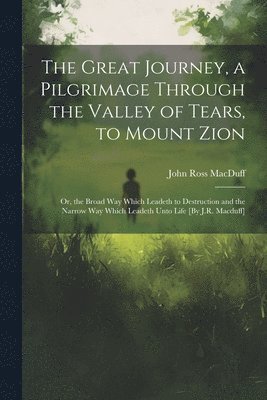 bokomslag The Great Journey, a Pilgrimage Through the Valley of Tears, to Mount Zion; Or, the Broad Way Which Leadeth to Destruction and the Narrow Way Which Leadeth Unto Life [By J.R. Macduff]