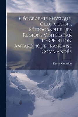 Gographie Physique, Glaciologie, Ptrographie Des Rgions Visites Par L'expedition Antarctique Franaise Commande 1