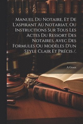 A Goux, A. Goux - Manuel Du Notaire, Et De L'aspirant Au Notariat, Ou Instructions Sur Tous Les Actes Du Ressort Des Notaires, Avec Des Formules Ou Modèles D'un Style Clair Et Précis /., Häftad
