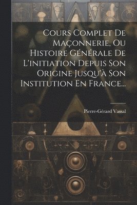 Cours Complet De Maonnerie, Ou Histoire Gnrale De L'initiation Depuis Son Origine Jusqu' Son Institution En France... 1