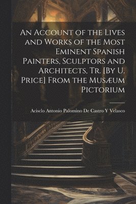 Acisclo Antonio Palomino de Castro Y - Account of the Lives and Works of the Most Eminent Spanish Painters, Sculptors and Architects, Tr. [By U. Price] From the Musæum Pictorium, Häftad