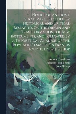 John Bishop, François Joseph Fétis, Antonio Stradivari - Notice of Anthony Stradivari, Preceded by Historical and Critical Reseaches On the Origin and Transformations of Bow Instruments, and Followed by a Theoretical Analysis of the Bow, and Remarks On Francis Tourte, Tr. by J. Bishop, Häftad