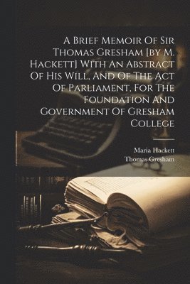 A Brief Memoir Of Sir Thomas Gresham [by M. Hackett] With An Abstract Of His Will, And Of The Act Of Parliament, For The Foundation And Government Of Gresham College 1