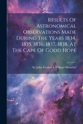 Results Of Astronomical Observations Made During The Years 1834, 1835, 1836, 1837, 1838, At The Cape Of Good Hope 1