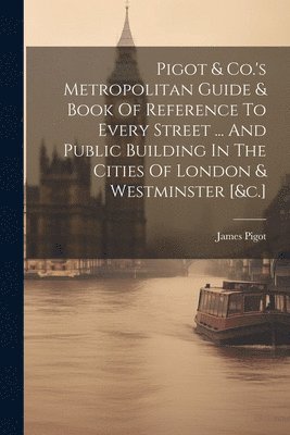 Pigot & Co.'s Metropolitan Guide & Book Of Reference To Every Street ... And Public Building In The Cities Of London & Westminster [&c.] 1