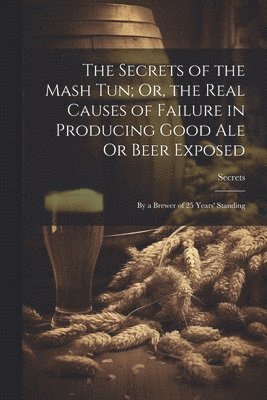 bokomslag The Secrets of the Mash Tun; Or, the Real Causes of Failure in Producing Good Ale Or Beer Exposed