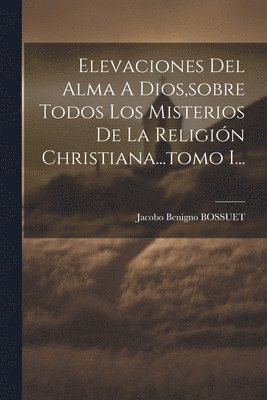 Elevaciones Del Alma A Dios, sobre Todos Los Misterios De La Religin Christiana...tomo I... 1