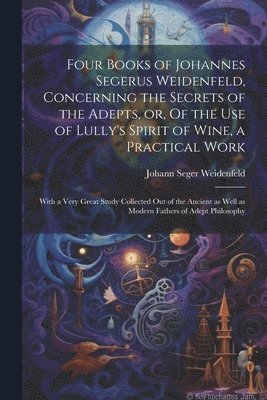 bokomslag Four Books of Johannes Segerus Weidenfeld, Concerning the Secrets of the Adepts, or, Of the Use of Lully's Spirit of Wine, a Practical Work