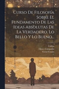 bokomslag Curso De Filosofa Sobre El Fundamento De Las Ideas Absolutas De La Verdadero, Lo Bello Y Lo Bueno...