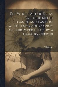 bokomslag The Whole Art of Dress! Or, the Road to Elegance and Fashion, at the Enormous Saving of Thirty Per Cent!!! by a Cavalry Officer