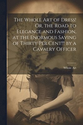 The Whole Art of Dress! Or, the Road to Elegance and Fashion, at the Enormous Saving of Thirty Per Cent!!! by a Cavalry Officer 1