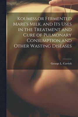 Koumiss, or Fermented Mare's Milk, and Its Uses in the Treatment and Cure of Pulmonary Consumption and Other Wasting Diseases 1