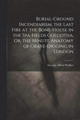 bokomslag Burial-Ground Incendiarism. the Last Fire at the Bone-House in the Spa-Fields Golgotha, Or, the Minute Anatomy of Grave-Digging in London