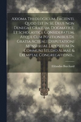 Axioma Theologicum, Facienti, Quod Est In Se, Deus Non Denegat Gratiam, Dogmatice, Et Scholastice Consideratum, Atque Cum Positionibus De Gratia Actuali Disputationi Menstruae Expositum In Communi 1