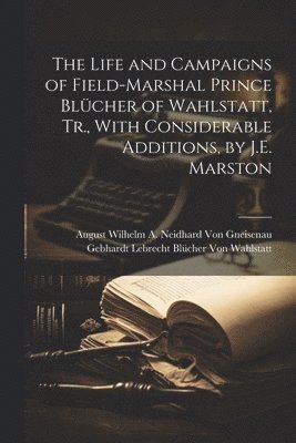 The Life and Campaigns of Field-Marshal Prince Blcher of Wahlstatt, Tr., With Considerable Additions, by J.E. Marston 1