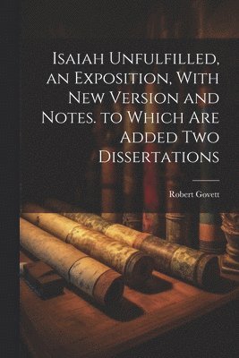 Isaiah Unfulfilled, an Exposition, With New Version and Notes. to Which Are Added Two Dissertations