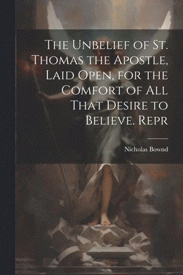 The Unbelief of St. Thomas the Apostle, Laid Open, for the Comfort of All That Desire to Believe. Repr 1