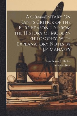 Immanuel Kant, Ernst Kuno B Fischer, Ernst Kuno B. Fischer - Commentary On Kant's Critick of the Pure Reason, Tr. From the History of Modern Philosophy, With Explanatory Notes by J.P. Mahaffy, Häftad