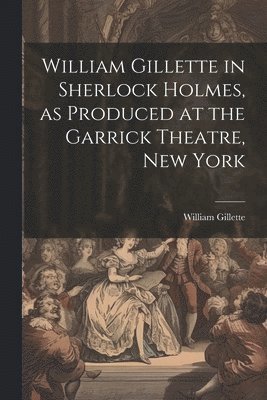 bokomslag William Gillette in Sherlock Holmes, as Produced at the Garrick Theatre, New York