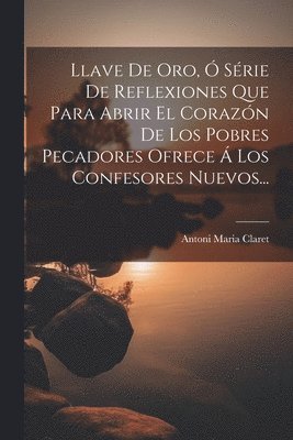 Llave De Oro, Ó Série De Reflexiones Que Para Abrir El Corazón De Los Pobres Pecadores Ofrece Á Los Confesores Nuevos...