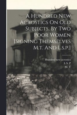A Hundred New Acrostics On Old Subjects, By Two Poor Women [signing Themselves M.t. And L.s.p.] 1