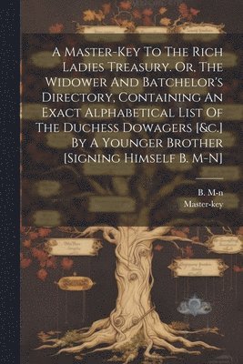 A Master-key To The Rich Ladies Treasury. Or, The Widower And Batchelor's Directory, Containing An Exact Alphabetical List Of The Duchess Dowagers [&c.] By A Younger Brother [signing Himself B. M-n] 1