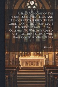 bokomslag A Brief Account Of The Indulgences, Privileges, And Favours, Conferred On The Order ... Of ... The Virgin Mary Of Mount Carmel, Tr. By T. Coleman. To Which Is Added, A List Of The Generals Who Have