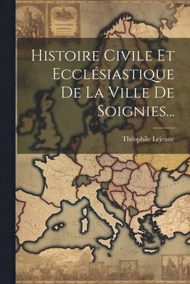 Histoire Civile Et Ecclsiastique De La Ville De Soignies... 1