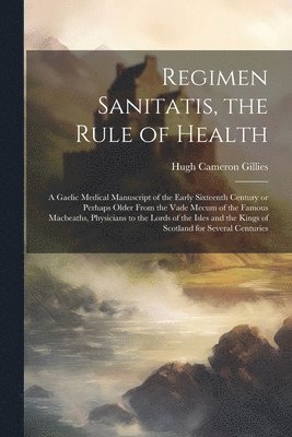 Regimen Sanitatis, the Rule of Health; a Gaelic Medical Manuscript of the Early Sixteenth Century or Perhaps Older From the Vade Mecum of the Famous Macbeaths, Physicians to the Lords of the Isles 1