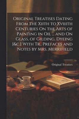 Original Treatises Dating From the Xiith to Xviiith Centuries On the Arts of Painting in Oil ... and On Glass, of Gilding, Dyeing [&c.] With Tr., Prefaces and Notes by Mrs. Merrifield