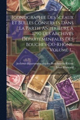 Iconographie Des Sceaux Et Bulles Conservs Dans La Partie Antrieure  1790 Des Archives Dpartementales Des Bouches-du-rhne, Volume 1... 1