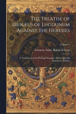 The Treatise of Irenus of Lugdunum Against the Heresies; a Translation of the Principal Passages, With Notes and Arguments Volume; Volume 1 1