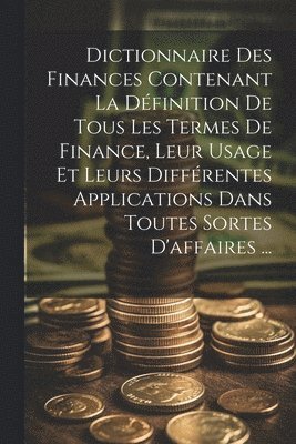 Dictionnaire Des Finances Contenant La Dfinition De Tous Les Termes De Finance, Leur Usage Et Leurs Diffrentes Applications Dans Toutes Sortes D'affaires ... 1