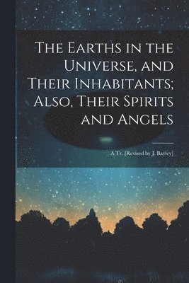 bokomslag The Earths in the Universe, and Their Inhabitants; Also, Their Spirits and Angels