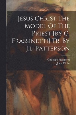 Jesus Christ The Model Of The Priest [by G. Frassinetti] Tr. By J.l. Patterson