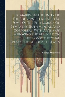 Remarks On The Unity Of The Body, As Illustrated By Some Of The Phenomena Of Sympathy, Both Mental And Corporeal, With A View Of Improving The Application Of The Constitutional Treatment Of Local 1