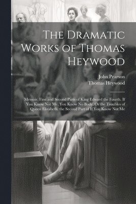 The Dramatic Works of Thomas Heywood: Memoir. First and Second Parts of King Edward the Fourth. If You Know Not Me, You Know No Body, Or the Troubles 1