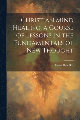 bokomslag Christian Mind Healing, a Course of Lessons in the Fundamentals of new Thought