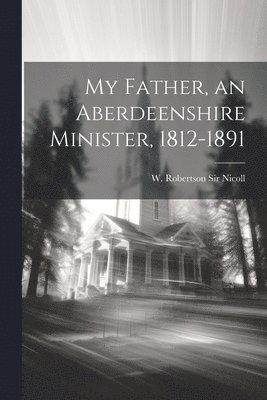 My Father, an Aberdeenshire Minister, 1812-1891 1