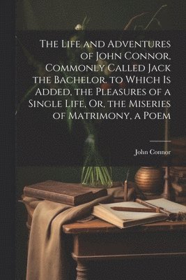 Life and Adventures of John Connor, Commonly Called Jack the Bachelor. to Which Is Added, the Pleasures of a Single Life, Or, the Miseries of Matrimony, a Poem