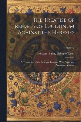 The Treatise of Irenus of Lugdunum Against the Heresies; a Translation of the Principal Passages, With Notes and Arguments Volume; Volume 2 1