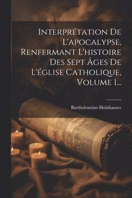 Interprétation De L'apocalypse, Renfermant L'histoire Des Sept Âges De L'église Catholique, Volume 1...