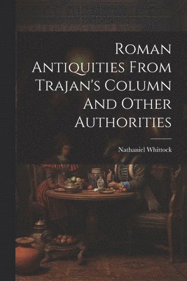 Nathaniel Whittock - Roman Antiquities From Trajan's Column And Other Authorities, Häftad