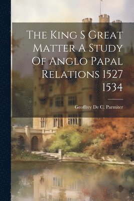 The King S Great Matter A Study Of Anglo Papal Relations 1527 1534 1