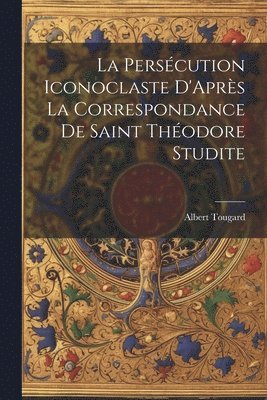 Persécution Iconoclaste D'Après La Correspondance De Saint Théodore Studite