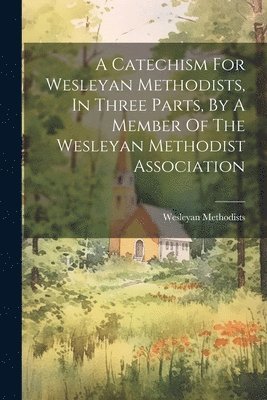 bokomslag A Catechism For Wesleyan Methodists, In Three Parts, By A Member Of The Wesleyan Methodist Association