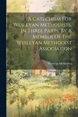 Catechism For Wesleyan Methodists, In Three Parts, By A Member Of The Wesleyan Methodist Association