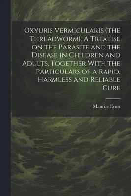 Oxyuris Vermicularis (the Threadworm). A Treatise on the Parasite and the Disease in Children and Adults, Together With the Particulars of a Rapid, Harmless and Reliable Cure 1