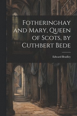 Fotheringhay and Mary, Queen of Scots, by Cuthbert Bede 1