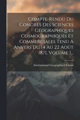 Compte-rendu Du Congres Des Sciences Gographiques Cosmographiques Et Commerciales Tenu A Anvers Du 14 Au 22 Aot 1871, Volume 1... 1